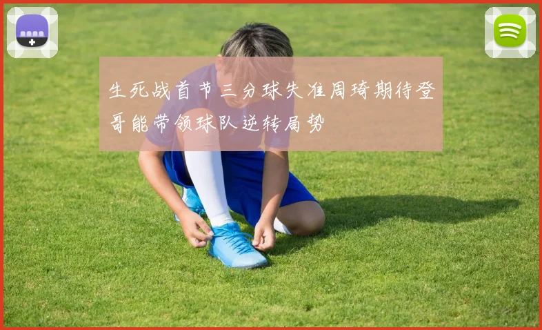 生死战首节三分球失准周琦期待登哥能带领球队逆转局势