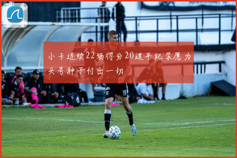 小卡连续22场得分20追平纪录愿为头号种子付出一切
