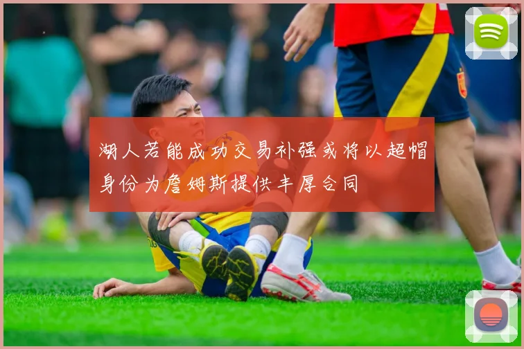 湖人若能成功交易补强或将以超帽身份为詹姆斯提供丰厚合同
