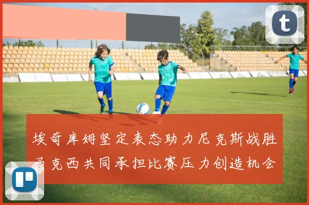 埃奇库姆坚定表态助力尼克斯战胜马克西共同承担比赛压力创造机会