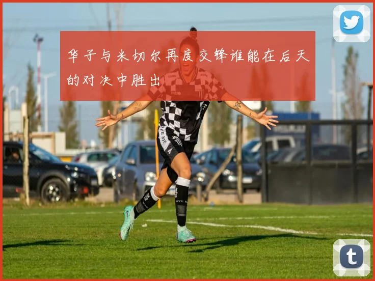 华子与米切尔再度交锋谁能在后天的对决中胜出
