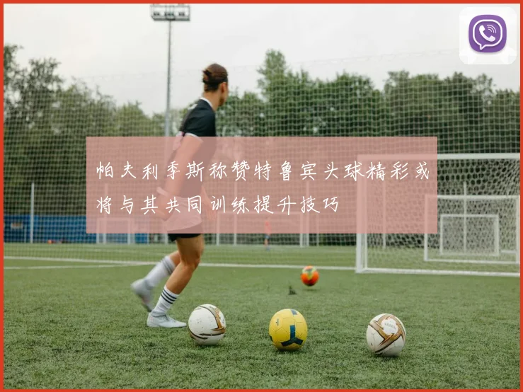 帕夫利季斯称赞特鲁宾头球精彩或将与其共同训练提升技巧