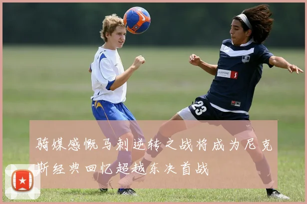 骑媒感慨马刺逆转之战将成为尼克斯经典回忆超越东决首战