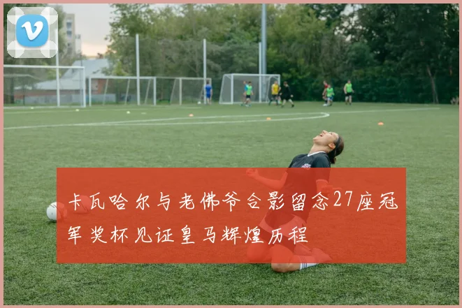 卡瓦哈尔与老佛爷合影留念27座冠军奖杯见证皇马辉煌历程