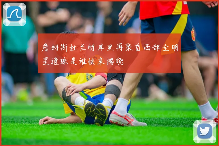 詹姆斯杜兰特库里再聚首西部全明星遗珠是谁快来揭晓