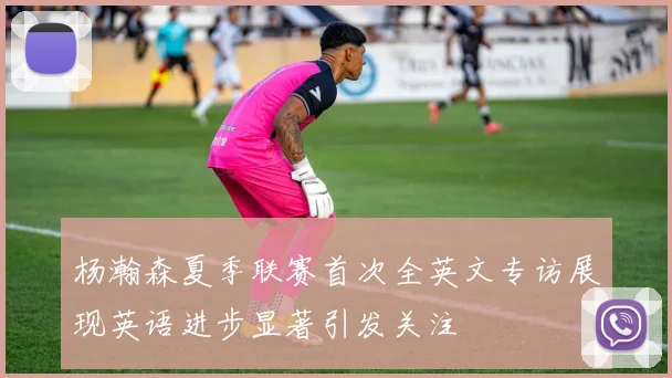 杨瀚森夏季联赛首次全英文专访展现英语进步显著引发关注