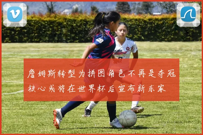 詹姆斯转型为拼图角色不再是夺冠核心或将在世界杯后宣布新东家
