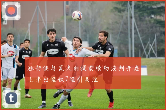 独行侠与莱夫利提前续约谈判开启上季出场仅7场引关注