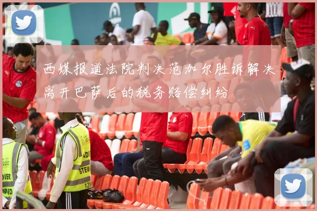西媒报道法院判决范加尔胜诉解决离开巴萨后的税务赔偿纠纷