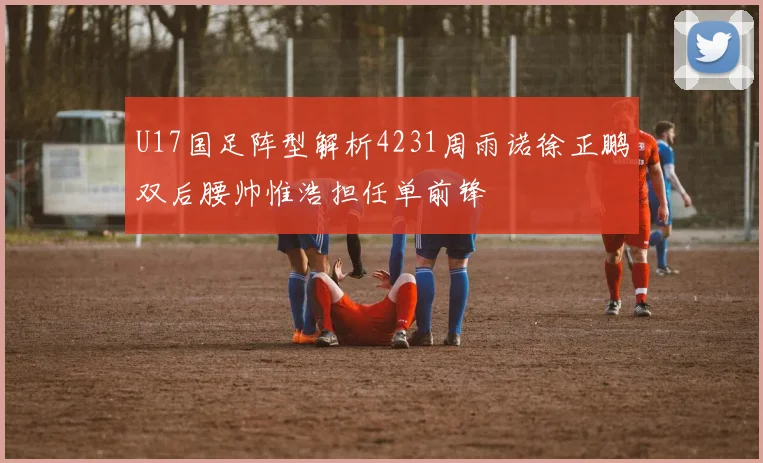 U17国足阵型解析4231周雨诺徐正鹏双后腰帅惟浩担任单前锋
