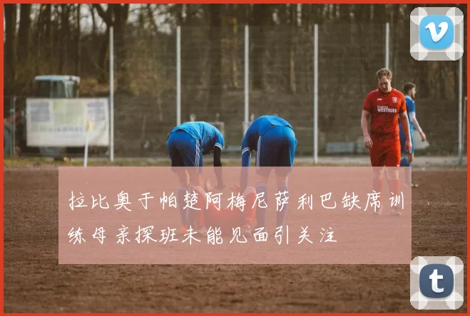拉比奥于帕楚阿梅尼萨利巴缺席训练母亲探班未能见面引关注