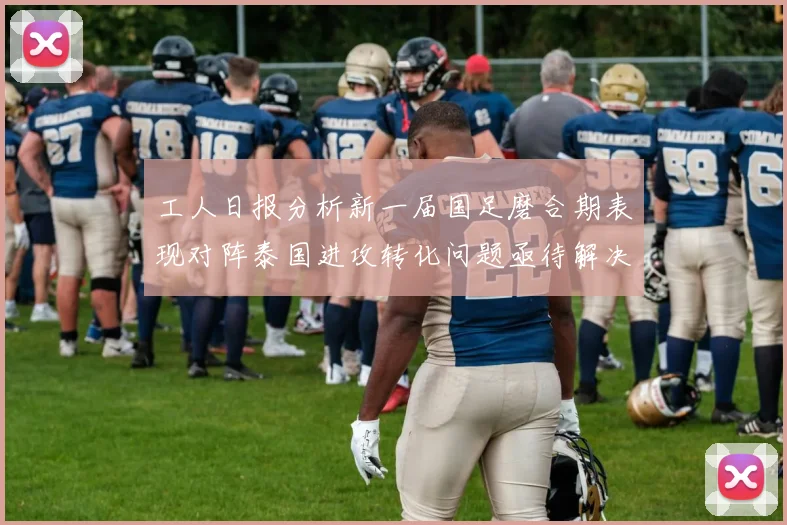 工人日报分析新一届国足磨合期表现对阵泰国进攻转化问题亟待解决