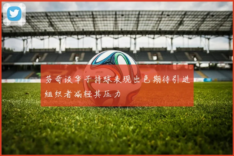 芬奇谈华子持球表现出色期待引进组织者减轻其压力