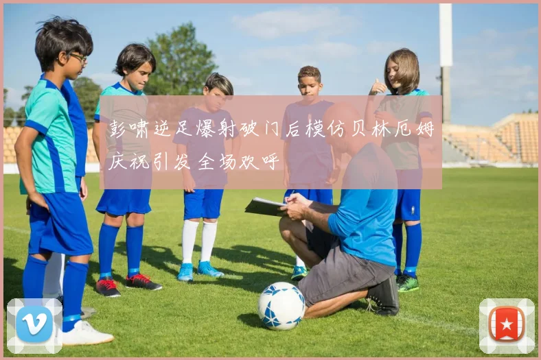 彭啸逆足爆射破门后模仿贝林厄姆庆祝引发全场欢呼