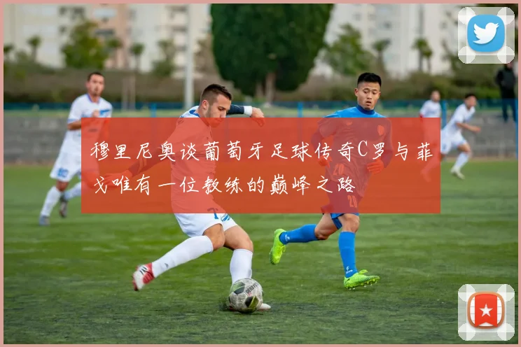 穆里尼奥谈葡萄牙足球传奇C罗与菲戈唯有一位教练的巅峰之路