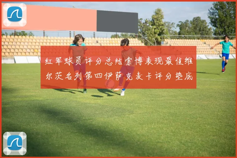红军球员评分总结索博表现最佳维尔茨名列第四伊萨克麦卡评分垫底