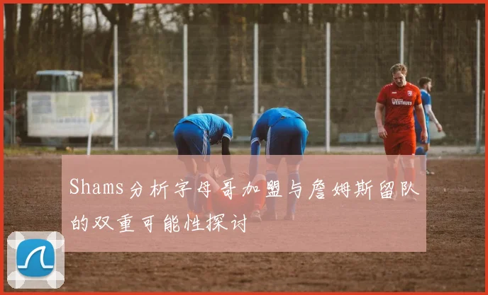 Shams分析字母哥加盟与詹姆斯留队的双重可能性探讨