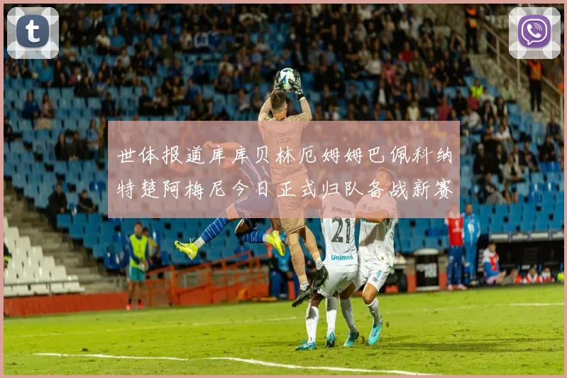 世体报道库库贝林厄姆姆巴佩科纳特楚阿梅尼今日正式归队备战新赛季
