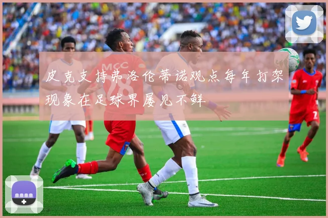 皮克支持弗洛伦蒂诺观点每年打架现象在足球界屡见不鲜