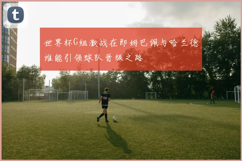 世界杯G组激战在即姆巴佩与哈兰德谁能引领球队晋级之路