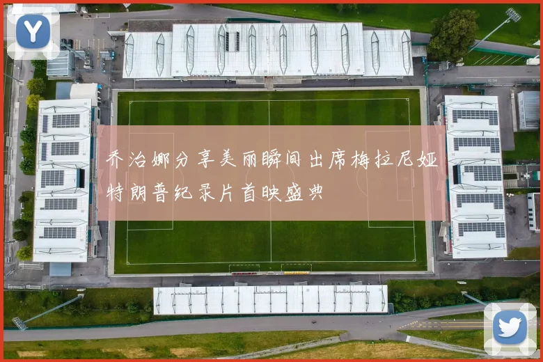 乔治娜分享美丽瞬间出席梅拉尼娅特朗普纪录片首映盛典