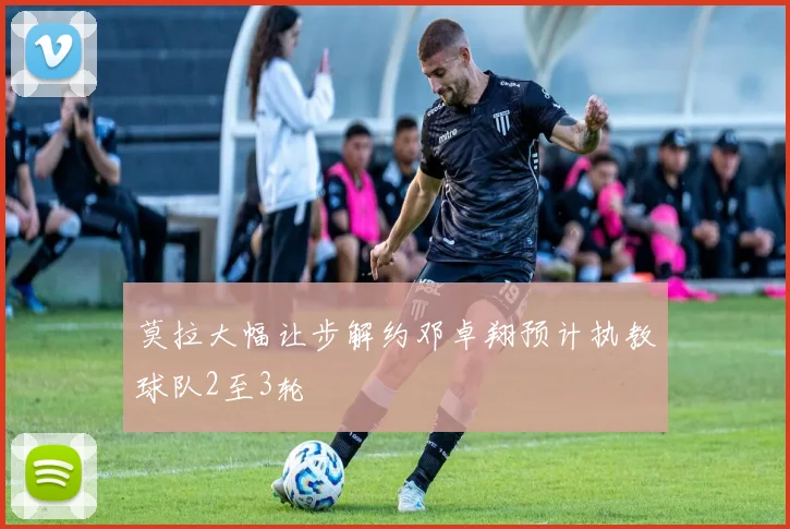 莫拉大幅让步解约邓卓翔预计执教球队2至3轮