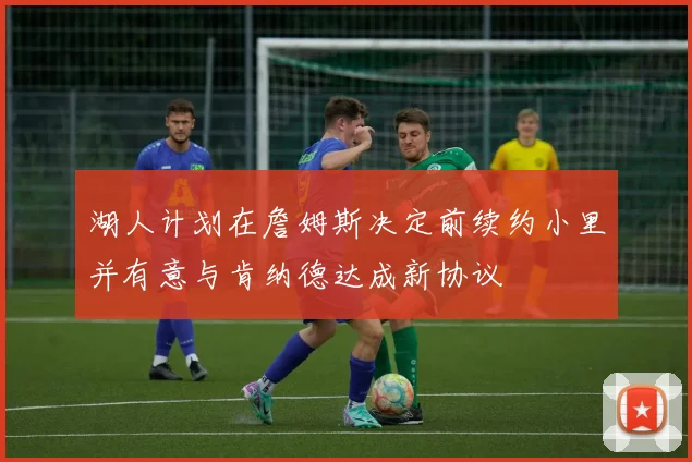 湖人计划在詹姆斯决定前续约小里并有意与肯纳德达成新协议