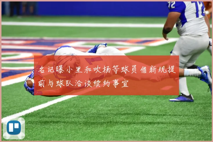 名记曝小里和吹杨等球员借新规提前与球队洽谈续约事宜