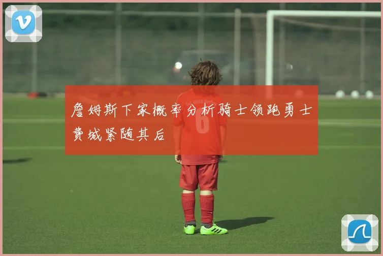 詹姆斯下家概率分析骑士领跑勇士费城紧随其后