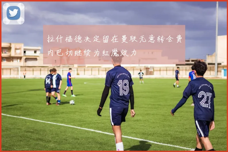 拉什福德决定留在曼联无意转会费内巴切继续为红魔效力